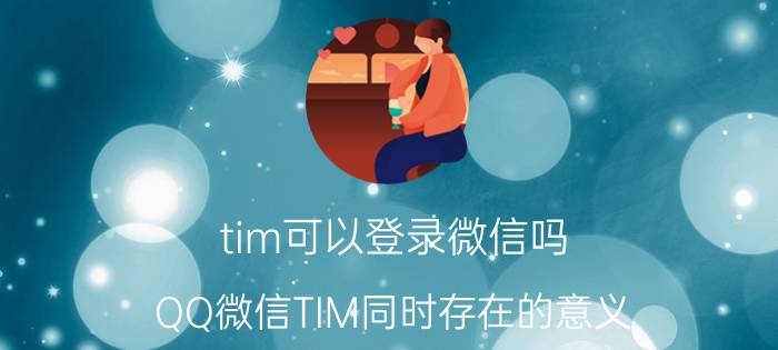 tim可以登录微信吗 QQ微信TIM同时存在的意义？